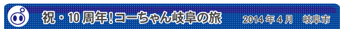 祝・10周年！コーちゃん岐阜の旅　2014年4月　岐阜市